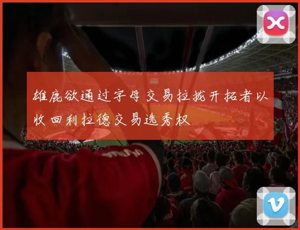 雄鹿欲通过字母交易拉拢开拓者以收回利拉德交易选秀权