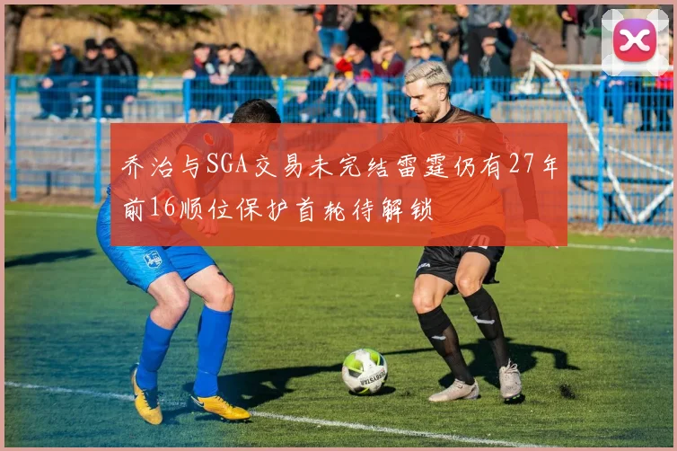 乔治与SGA交易未完结雷霆仍有27年前16顺位保护首轮待解锁
