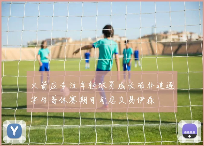 火箭应专注年轻球员成长而非追逐字母哥休赛期可考虑交易伊森
