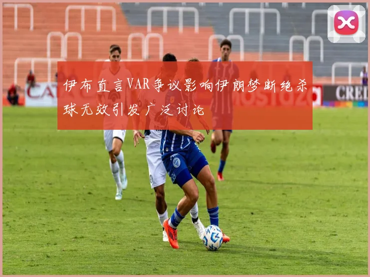 伊布直言VAR争议影响伊朗梦断绝杀球无效引发广泛讨论