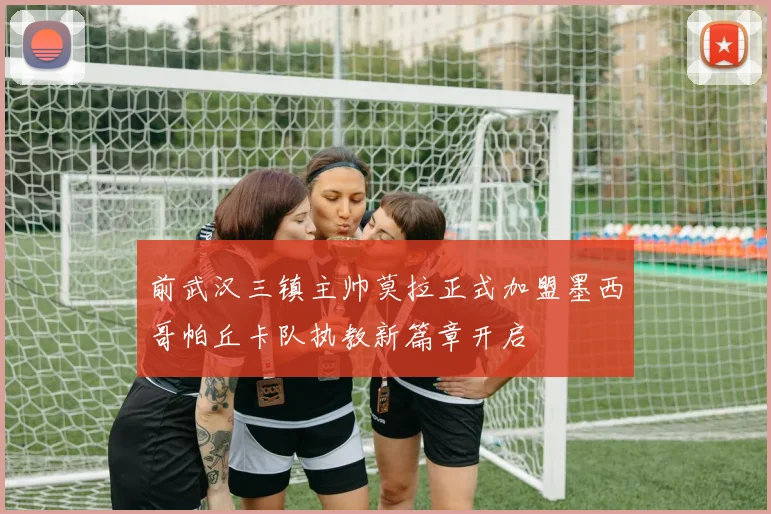 前武汉三镇主帅莫拉正式加盟墨西哥帕丘卡队执教新篇章开启