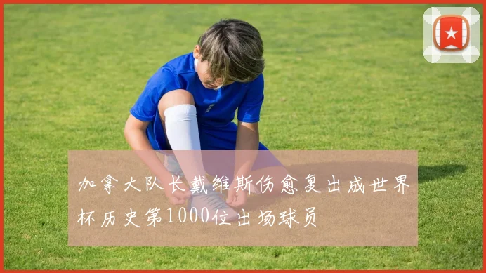 加拿大队长戴维斯伤愈复出成世界杯历史第1000位出场球员