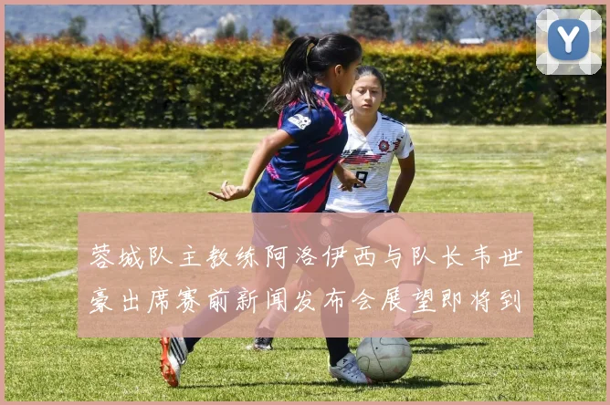 蓉城队主教练阿洛伊西与队长韦世豪出席赛前新闻发布会展望即将到来的比赛