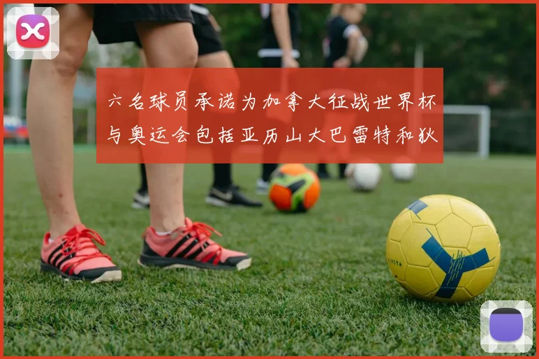 六名球员承诺为加拿大征战世界杯与奥运会包括亚历山大巴雷特和狄龙在内