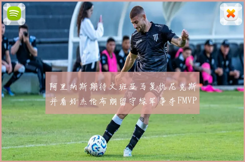 阿里纳斯期待文班亚马复仇尼克斯并看好杰伦布朗留守绿军争夺FMVP