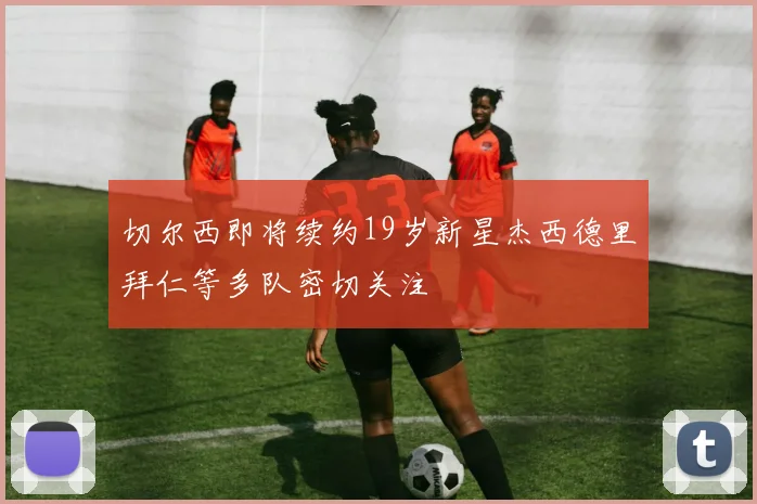 切尔西即将续约19岁新星杰西德里拜仁等多队密切关注