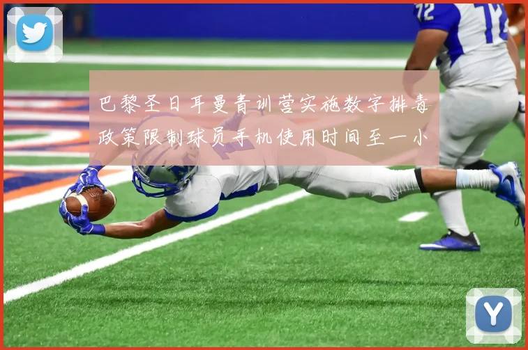 巴黎圣日耳曼青训营实施数字排毒政策限制球员手机使用时间至一小时