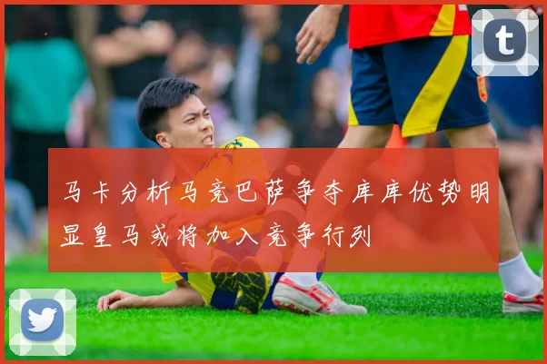 马卡分析马竞巴萨争夺库库优势明显皇马或将加入竞争行列