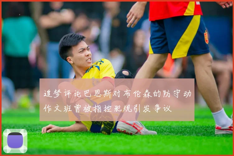 追梦评论巴恩斯对布伦森的防守动作文班曾被指控犯规引发争议