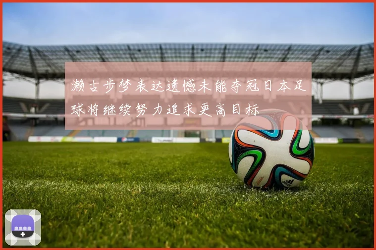 濑古步梦表达遗憾未能夺冠日本足球将继续努力追求更高目标