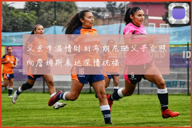 父亲节温情时刻布朗尼晒父子合照向詹姆斯表达深情祝福