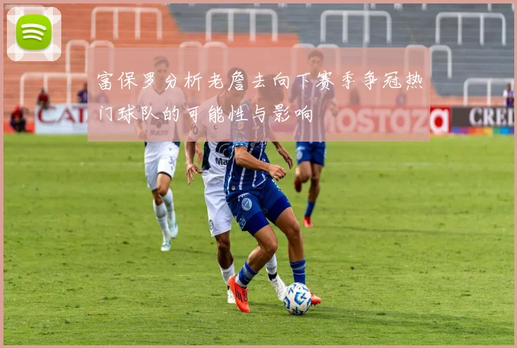 富保罗分析老詹去向下赛季争冠热门球队的可能性与影响