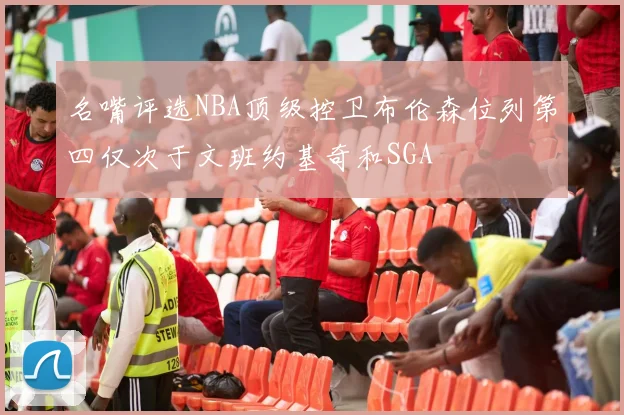 名嘴评选NBA顶级控卫布伦森位列第四仅次于文班约基奇和SGA